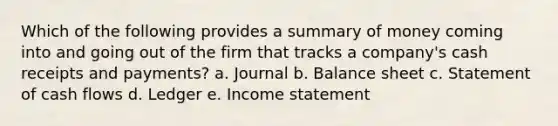 Which of the following provides a summary of money coming into and going out of the firm that tracks a company's cash receipts and payments? a. Journal b. Balance sheet c. Statement of cash flows d. Ledger e. Income statement