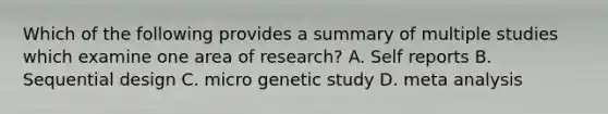 Which of the following provides a summary of multiple studies which examine one area of research? A. Self reports B. Sequential design C. micro genetic study D. meta analysis