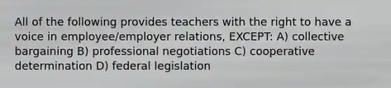 All of the following provides teachers with the right to have a voice in employee/employer relations, EXCEPT: A) collective bargaining B) professional negotiations C) cooperative determination D) federal legislation