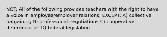 NOT: All of the following provides teachers with the right to have a voice in employee/employer relations, EXCEPT: A) collective bargaining B) professional negotiations C) cooperative determination D) federal legislation