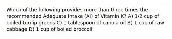 Which of the following provides more than three times the recommended Adequate Intake (AI) of Vitamin K? A) 1/2 cup of boiled turnip greens C) 1 tablespoon of canola oil B) 1 cup of raw cabbage D) 1 cup of boiled broccoli