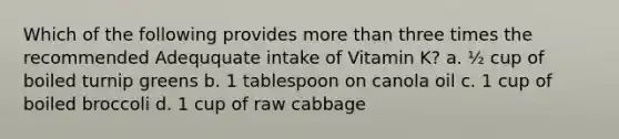 Which of the following provides <a href='https://www.questionai.com/knowledge/keWHlEPx42-more-than' class='anchor-knowledge'>more than</a> three times the recommended Adeququate intake of Vitamin K? a. ½ cup of boiled turnip greens b. 1 tablespoon on canola oil c. 1 cup of boiled broccoli d. 1 cup of raw cabbage