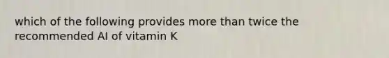 which of the following provides more than twice the recommended AI of vitamin K