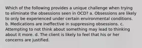 Which of the following provides a unique challenge when trying to eliminate the obsessions seen in OCD? a. Obsessions are likely to only be experienced under certain environmental conditions. b. Medications are ineffective in suppressing obsessions. c. Attempting to not think about something may lead to thinking about it more. d. The client is likely to feel that his or her concerns are justified.