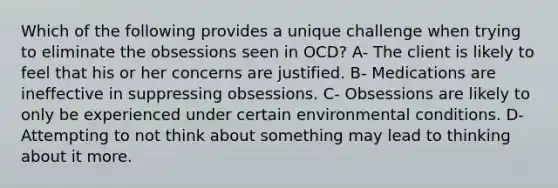 Which of the following provides a unique challenge when trying to eliminate the obsessions seen in OCD? A- The client is likely to feel that his or her concerns are justified. B- Medications are ineffective in suppressing obsessions. C- Obsessions are likely to only be experienced under certain environmental conditions. D- Attempting to not think about something may lead to thinking about it more.