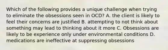 Which of the following provides a unique challenge when trying to eliminate the obsessions seen in OCD? A. the client is likely to feel their concerns are justified B. attempting to not think about something may lead to thinking about it more C. Obsessions are likely to be experience only under environmental conditions D. medications are ineffective at suppressing obsessions