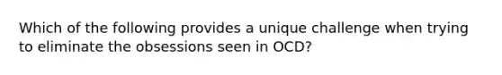 Which of the following provides a unique challenge when trying to eliminate the obsessions seen in OCD?