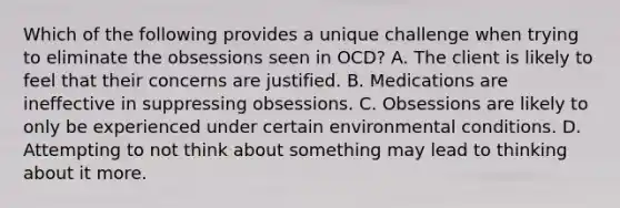 Which of the following provides a unique challenge when trying to eliminate the obsessions seen in OCD? A. The client is likely to feel that their concerns are justified. B. Medications are ineffective in suppressing obsessions. C. Obsessions are likely to only be experienced under certain environmental conditions. D. Attempting to not think about something may lead to thinking about it more.