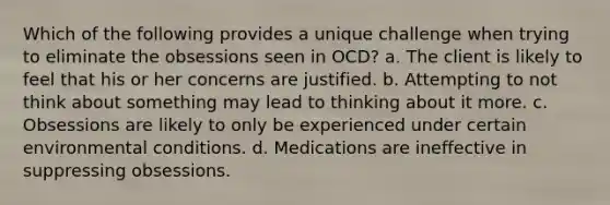 Which of the following provides a unique challenge when trying to eliminate the obsessions seen in OCD? a. The client is likely to feel that his or her concerns are justified. b. Attempting to not think about something may lead to thinking about it more. c. Obsessions are likely to only be experienced under certain environmental conditions. d. Medications are ineffective in suppressing obsessions.