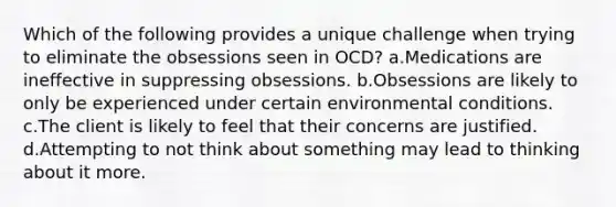 Which of the following provides a unique challenge when trying to eliminate the obsessions seen in OCD? a.Medications are ineffective in suppressing obsessions. b.Obsessions are likely to only be experienced under certain environmental conditions. c.The client is likely to feel that their concerns are justified. d.Attempting to not think about something may lead to thinking about it more.