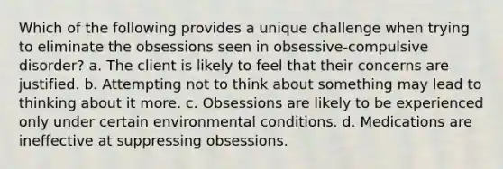 Which of the following provides a unique challenge when trying to eliminate the obsessions seen in obsessive-compulsive disorder? a. The client is likely to feel that their concerns are justified. b. Attempting not to think about something may lead to thinking about it more. c. Obsessions are likely to be experienced only under certain environmental conditions. d. Medications are ineffective at suppressing obsessions.