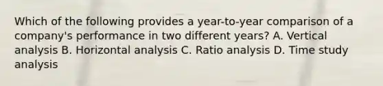 Which of the following provides a​ year-to-year comparison of a​ company's performance in two different​ years? A. Vertical analysis B. Horizontal analysis C. Ratio analysis D. Time study analysis