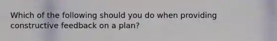 Which of the following should you do when providing constructive feedback on a plan?