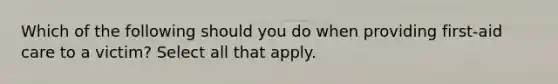 Which of the following should you do when providing first-aid care to a victim? Select all that apply.