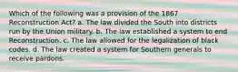 Which of the following was a provision of the 1867 Reconstruction Act? a. The law divided the South into districts run by the Union military. b. The law established a system to end Reconstruction. c. The law allowed for the legalization of black codes. d. The law created a system for Southern generals to receive pardons.