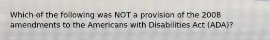 Which of the following was NOT a provision of the 2008 amendments to the Americans with Disabilities Act (ADA)?