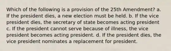 Which of the following is a provision of the 25th Amendment? a. If the president dies, a new election must be held. b. If the vice president dies, the secretary of state becomes acting president c. If the president cannot serve because of illness, the vice president becomes acting president. d. If the president dies, the vice president nominates a replacement for president.