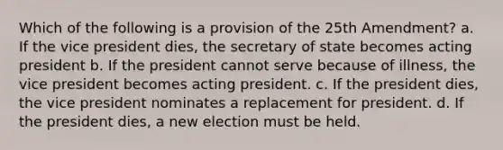 Which of the following is a provision of the 25th Amendment? a. If the vice president dies, the secretary of state becomes acting president b. If the president cannot serve because of illness, the vice president becomes acting president. c. If the president dies, the vice president nominates a replacement for president. d. If the president dies, a new election must be held.