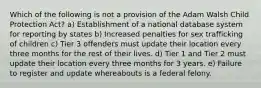 Which of the following is not a provision of the Adam Walsh Child Protection Act? ​a) Establishment of a national database system for reporting by states ​b) Increased penalties for sex trafficking of children c) Tier 3 offenders must update their location every three months for the rest of their lives. ​d) Tier 1 and Tier 2 must update their location every three months for 3 years. ​e) Failure to register and update whereabouts is a federal felony.