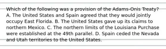 Which of the following was a provision of the Adams-Onis Treaty? A. The United States and Spain agreed that they would jointly occupy East Florida. B. The United States gave up its claims to northern Mexico. C. The northern limits of the Louisiana Purchase were established at the 49th parallel. D. Spain ceded the Nevada and Utah territories to the United States.