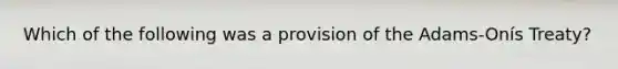 Which of the following was a provision of the Adams-Onís Treaty?