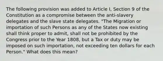 The following provision was added to Article I, Section 9 of the Constitution as a compromise between the anti-slavery delegates and the slave state delegates. "The Migration or importation of such Persons as any of the States now existing shall think proper to admit, shall not be prohibited by the Congress prior to the Year 1808, but a Tax or duty may be imposed on such importation, not exceeding ten dollars for each Person." What does this mean?