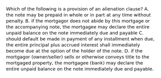 Which of the following is a provision of an alienation clause? A. the note may be prepaid in whole or in part at any time without penalty. B. if the mortgagor does not abide by this mortgage or the accompanying note, the mortgagee may declare the entire unpaid balance on the note immediately due and payable C. should default be made in payment of any installment when due, the entire principal plus accrued interest shall immediately become due at the option of the holder of the note. D. if the mortgagor (owner/seller) sells or otherwise conveys title to the mortgaged property, the mortgagee (bank) may declare the entire unpaid balance on the note immediately due and payable.