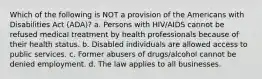 Which of the following is NOT a provision of the Americans with Disabilities Act (ADA)? a. Persons with HIV/AIDS cannot be refused medical treatment by health professionals because of their health status. b. Disabled individuals are allowed access to public services. c. Former abusers of drugs/alcohol cannot be denied employment. d. The law applies to all businesses.