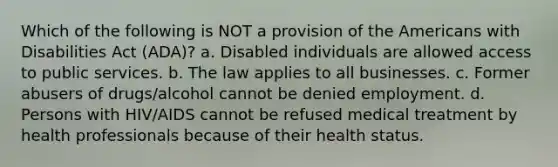 Which of the following is NOT a provision of the Americans with Disabilities Act (ADA)? a. Disabled individuals are allowed access to public services. b. The law applies to all businesses. c. Former abusers of drugs/alcohol cannot be denied employment. d. Persons with HIV/AIDS cannot be refused medical treatment by health professionals because of their health status.