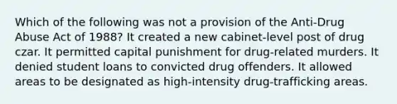 Which of the following was not a provision of the Anti-Drug Abuse Act of 1988? It created a new cabinet-level post of drug czar. It permitted capital punishment for drug-related murders. It denied student loans to convicted drug offenders. It allowed areas to be designated as high-intensity drug-trafficking areas.