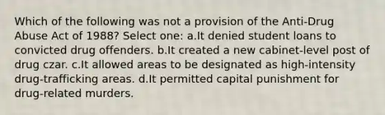 Which of the following was not a provision of the Anti-Drug Abuse Act of 1988? Select one: a.It denied student loans to convicted drug offenders. b.It created a new cabinet-level post of drug czar. c.It allowed areas to be designated as high-intensity drug-trafficking areas. d.It permitted capital punishment for drug-related murders.