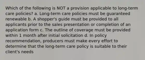 Which of the following is NOT a provision applicable to long-term care policies? a. Long-term care policies must be guaranteed renewable b. A shopper's guide must be provided to all applicants prior to the sales presentation or completion of an application form c. The outline of coverage must be provided within 1 month after initial solicitation d. In policy recommendation, producers must make every effort to determine that the long-term care policy is suitable to their client's needs