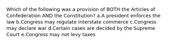 Which of the following was a provision of BOTH <a href='https://www.questionai.com/knowledge/k5NDraRCFC-the-articles-of-confederation' class='anchor-knowledge'>the articles of confederation</a> AND the Constitution? a.A president enforces the law b.Congress may regulate interstate commerce c.Congress may declare war d.Certain cases are decided by the Supreme Court e.Congress may not levy taxes