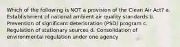 Which of the following is NOT a provision of the Clean Air Act? a. Establishment of national ambient air quality standards b. Prevention of significant deterioration (PSD) program c. Regulation of stationary sources d. Consolidation of environmental regulation under one agency