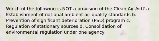 Which of the following is NOT a provision of the Clean Air Act? a. Establishment of national ambient air quality standards b. Prevention of significant deterioration (PSD) program c. Regulation of stationary sources d. Consolidation of environmental regulation under one agency