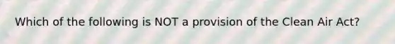 Which of the following is NOT a provision of the Clean Air Act?