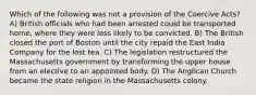 Which of the following was not a provision of the Coercive Acts? A) British officials who had been arrested could be transported home, where they were less likely to be convicted. B) The British closed the port of Boston until the city repaid the East India Company for the lost tea. C) The legislation restructured the Massachusetts government by transforming the upper house from an elective to an appointed body. D) The Anglican Church became the state religion in the Massachusetts colony.