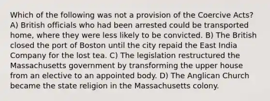 Which of the following was not a provision of the Coercive Acts? A) British officials who had been arrested could be transported home, where they were less likely to be convicted. B) The British closed the port of Boston until the city repaid the East India Company for the lost tea. C) The legislation restructured the Massachusetts government by transforming the upper house from an elective to an appointed body. D) The Anglican Church became the state religion in the Massachusetts colony.