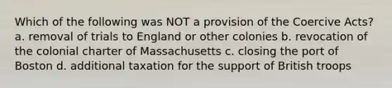 Which of the following was NOT a provision of the Coercive Acts? a. removal of trials to England or other colonies b. revocation of the colonial charter of Massachusetts c. closing the port of Boston d. additional taxation for the support of British troops