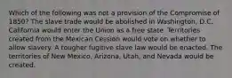 Which of the following was not a provision of the Compromise of 1850? The slave trade would be abolished in Washington, D.C. California would enter the Union as a free state. Territories created from the Mexican Cession would vote on whether to allow slavery. A tougher fugitive slave law would be enacted. The territories of New Mexico, Arizona, Utah, and Nevada would be created.