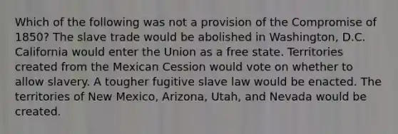 Which of the following was not a provision of the Compromise of 1850? The slave trade would be abolished in Washington, D.C. California would enter the Union as a free state. Territories created from the Mexican Cession would vote on whether to allow slavery. A tougher fugitive slave law would be enacted. The territories of New Mexico, Arizona, Utah, and Nevada would be created.