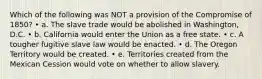 Which of the following was NOT a provision of the Compromise of 1850? • a. The slave trade would be abolished in Washington, D.C. • b. California would enter the Union as a free state. • c. A tougher fugitive slave law would be enacted. • d. The Oregon Territory would be created. • e. Territories created from the Mexican Cession would vote on whether to allow slavery.