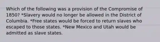 Which of the following was a provision of the Compromise of 1850? *Slavery would no longer be allowed in the District of Columbia. *Free states would be forced to return slaves who escaped to those states. *New Mexico and Utah would be admitted as slave states.