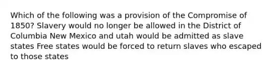 Which of the following was a provision of the Compromise of 1850? Slavery would no longer be allowed in the District of Columbia New Mexico and utah would be admitted as slave states Free states would be forced to return slaves who escaped to those states