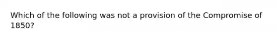 Which of the following was not a provision of the <a href='https://www.questionai.com/knowledge/kvIKPiDs5Q-compromise-of-1850' class='anchor-knowledge'>compromise of 1850</a>?