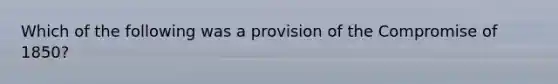 Which of the following was a provision of the Compromise of 1850?