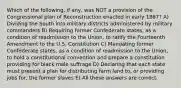 Which of the following, if any, was NOT a provision of the Congressional plan of Reconstruction enacted in early 1867? A) Dividing the South into military districts administered by military commanders B) Requiring former Confederate states, as a condition of readmission to the Union, to ratify the Fourteenth Amendment to the U.S. Constitution C) Mandating former Confederate states, as a condition of readmission to the Union, to hold a constitutional convention and prepare a constitution providing for black male suffrage D) Declaring that each state must present a plan for distributing farm land to, or providing jobs for, the former slaves E) All these answers are correct.