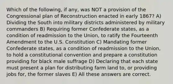 Which of the following, if any, was NOT a provision of the Congressional plan of Reconstruction enacted in early 1867? A) Dividing the South into military districts administered by military commanders B) Requiring former Confederate states, as a condition of readmission to the Union, to ratify the Fourteenth Amendment to the U.S. Constitution C) Mandating former Confederate states, as a condition of readmission to the Union, to hold a constitutional convention and prepare a constitution providing for black male suffrage D) Declaring that each state must present a plan for distributing farm land to, or providing jobs for, the former slaves E) All these answers are correct.