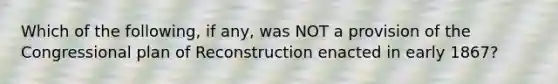 Which of the following, if any, was NOT a provision of the Congressional plan of Reconstruction enacted in early 1867?