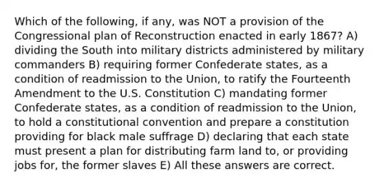 Which of the following, if any, was NOT a provision of the Congressional plan of Reconstruction enacted in early 1867? A) dividing the South into military districts administered by military commanders B) requiring former Confederate states, as a condition of readmission to the Union, to ratify the Fourteenth Amendment to the U.S. Constitution C) mandating former Confederate states, as a condition of readmission to the Union, to hold a constitutional convention and prepare a constitution providing for black male suffrage D) declaring that each state must present a plan for distributing farm land to, or providing jobs for, the former slaves E) All these answers are correct.